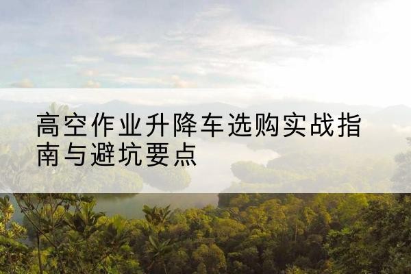 历城升降车怎么选-高空作业升降车选购实战指南与避坑要点