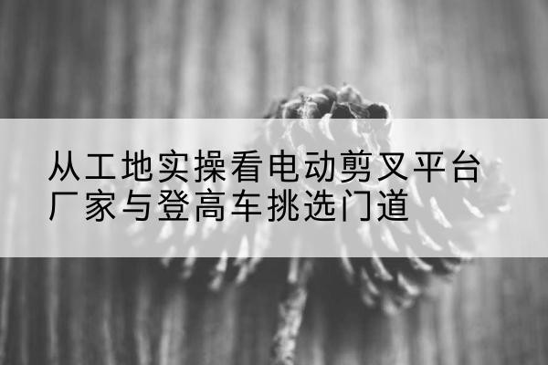 历城电动剪叉升降平台厂家-从工地实操看电动剪叉平台厂家与登高车挑选门道