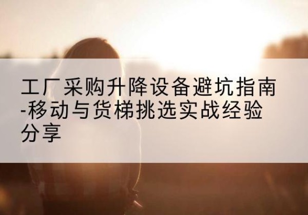 历城移动式升降机怎么选-工厂采购升降设备避坑指南-移动与货梯挑选实战经验分享