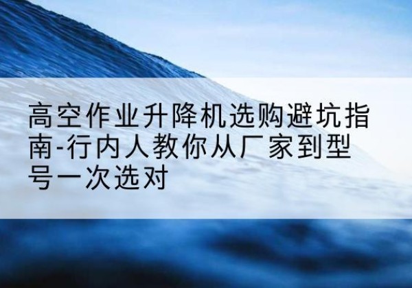 历城升降平台厂家-高空作业升降机选购避坑指南-行内人教你从厂家到型号一次选对