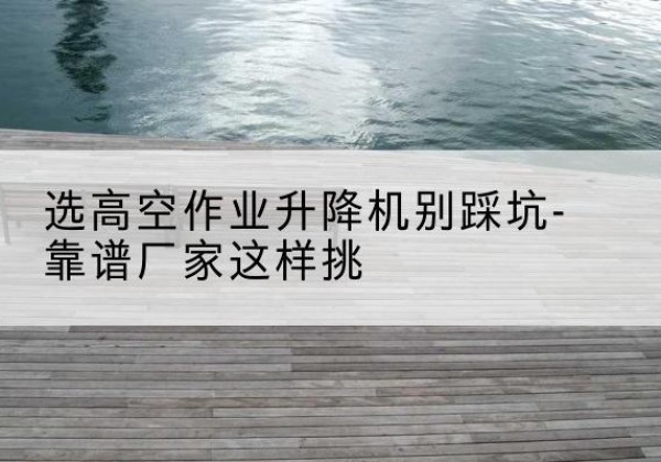 历城剪叉式升降机厂家-选高空作业升降机别踩坑-靠谱厂家这样挑