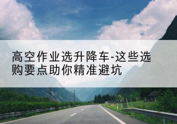 历城升降车厂家-高空作业选升降车-这些选购要点助你*避坑