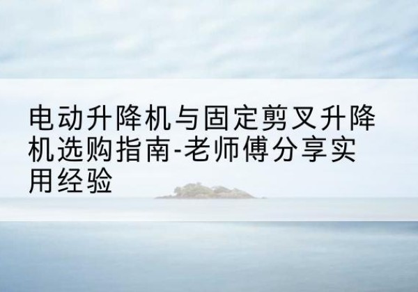 历城电动升降机怎么选-电动升降机与固定剪叉升降机选购指南-老师傅分享实用经验