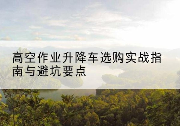 历城升降车怎么选-高空作业升降车选购实战指南与避坑要点
