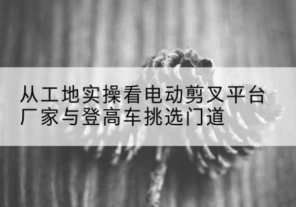 历城电动剪叉升降平台厂家-从工地实操看电动剪叉平台厂家与登高车挑选门道