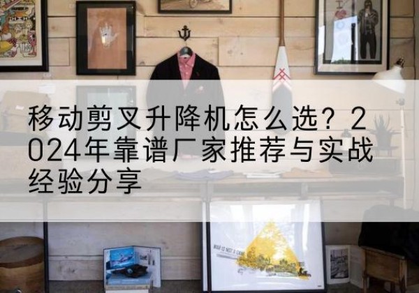 历城升降平台厂家推荐-移动剪叉升降机怎么选？2024年靠谱厂家推荐与实战经验分享